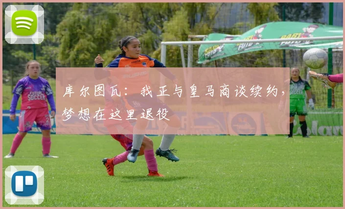 库尔图瓦：我正与皇马商谈续约，梦想在这里退役